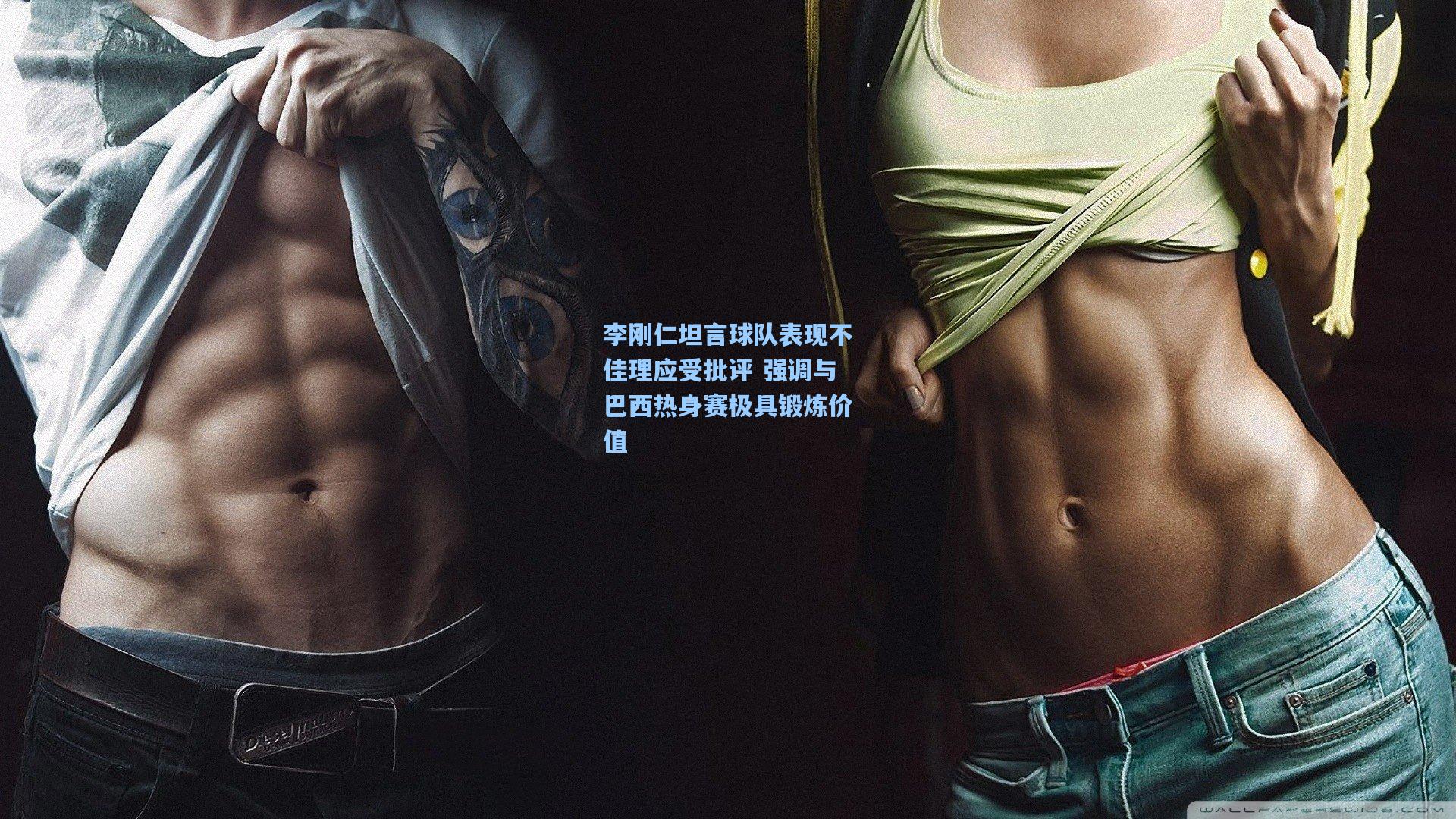 李刚仁坦言球队表现不佳理应受批评 强调与巴西热身赛极具锻炼价值